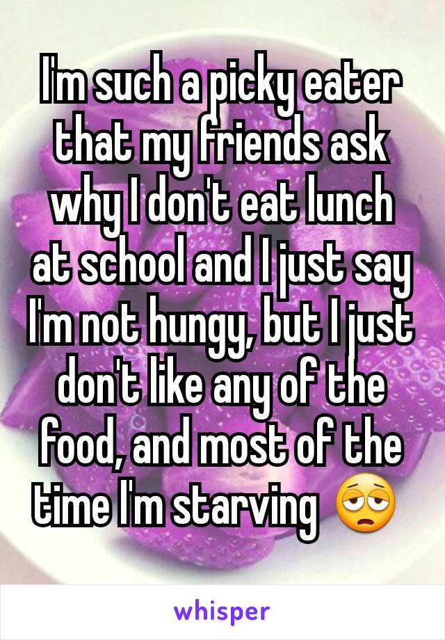 I'm such a picky eater that my friends ask why I don't eat lunch at school and I just say I'm not hungy, but I just don't like any of the food, and most of the time I'm starving 😩 
