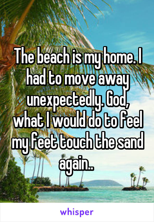 The beach is my home. I had to move away unexpectedly. God, what I would do to feel my feet touch the sand again.. 