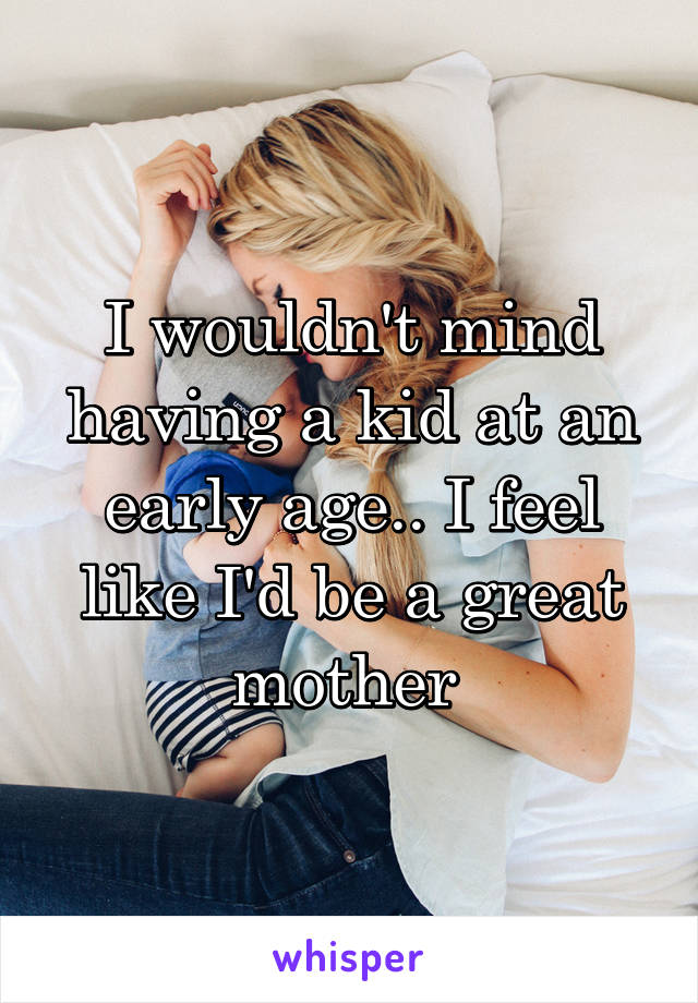 I wouldn't mind having a kid at an early age.. I feel like I'd be a great mother 