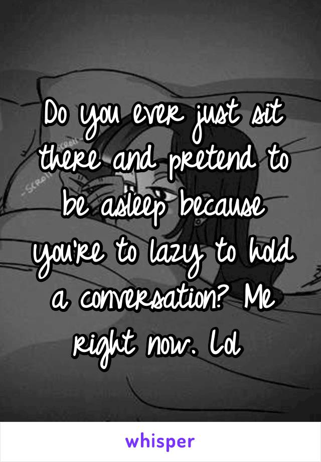 Do you ever just sit there and pretend to be asleep because you're to lazy to hold a conversation? Me right now. Lol 