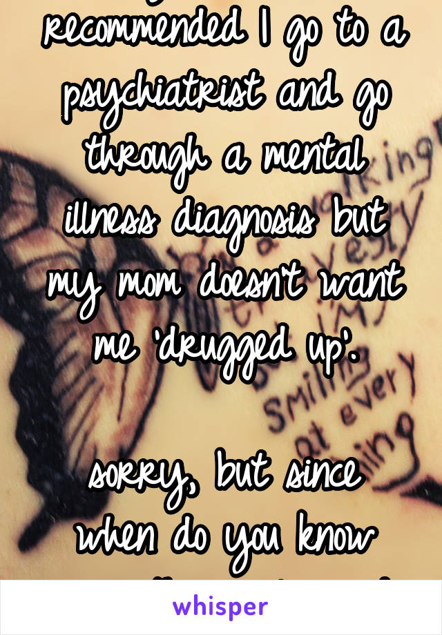 my therapist recommended I go to a psychiatrist and go through a mental illness diagnosis but my mom doesn't want me 'drugged up'.

sorry, but since when do you know more than a licensed pro?