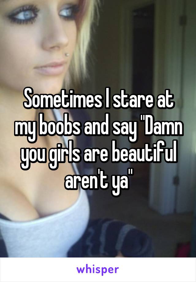 Sometimes I stare at my boobs and say "Damn you girls are beautiful aren't ya"