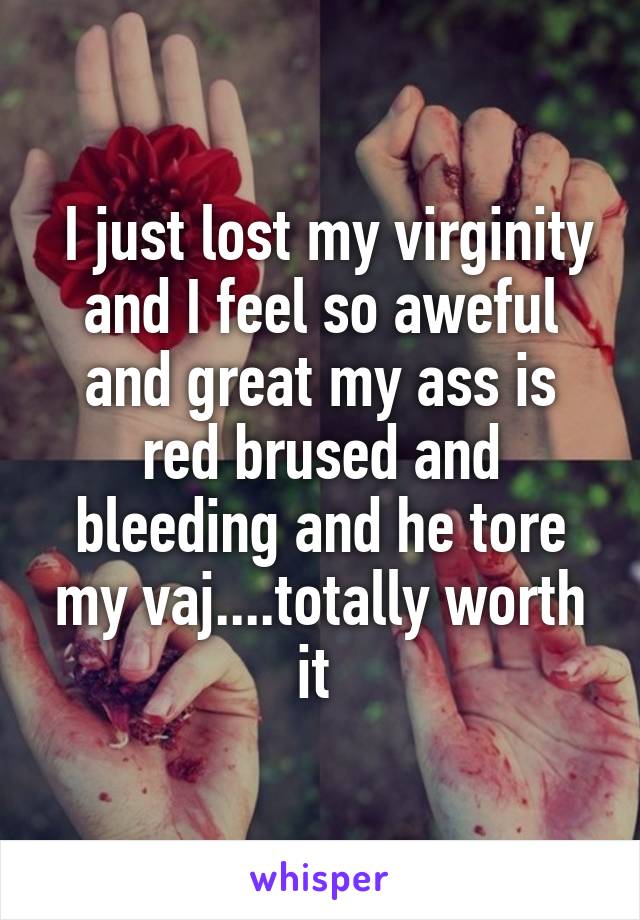  I just lost my virginity and I feel so aweful and great my ass is red brused and bleeding and he tore my vaj....totally worth it 