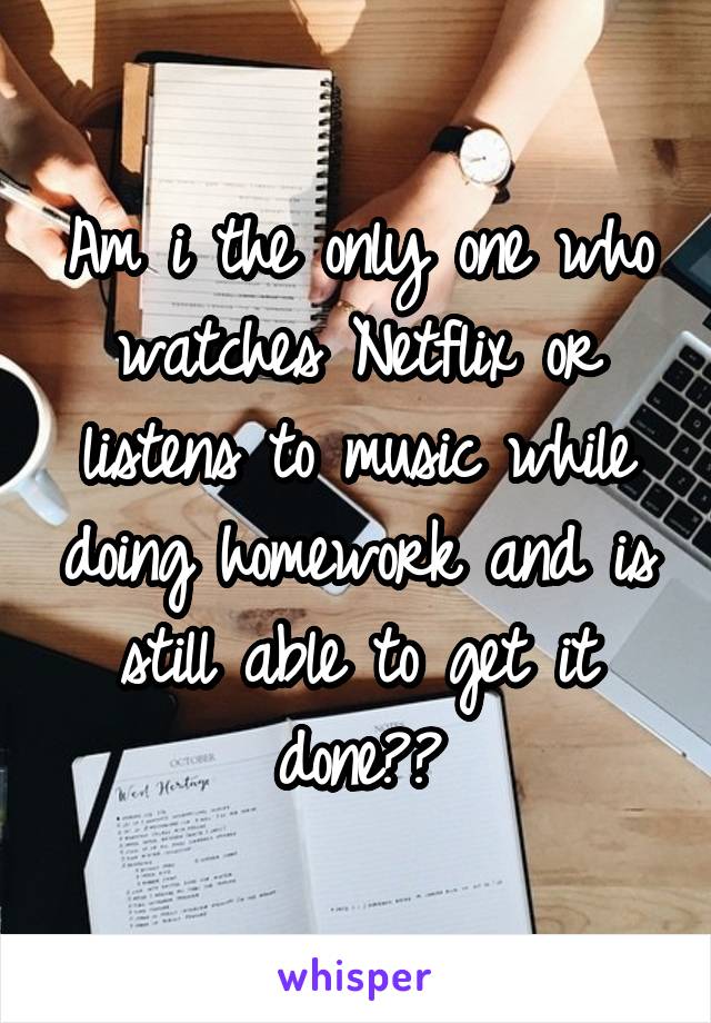 Am i the only one who watches Netflix or listens to music while doing homework and is still able to get it done??