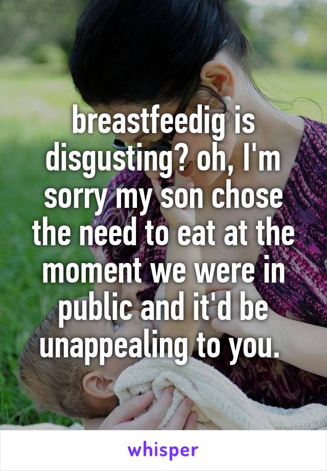 breastfeedig is disgusting? oh, I'm sorry my son chose the need to eat at the moment we were in public and it'd be unappealing to you. 