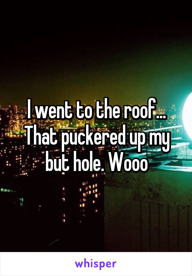 I went to the roof... That puckered up my but hole. Wooo