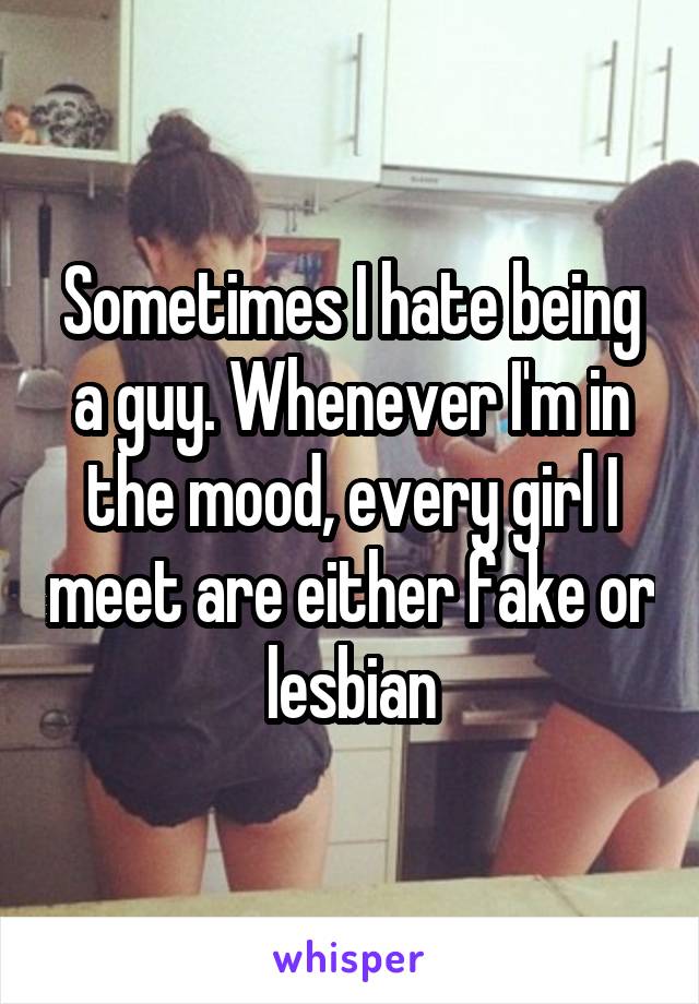 Sometimes I hate being a guy. Whenever I'm in the mood, every girl I meet are either fake or lesbian