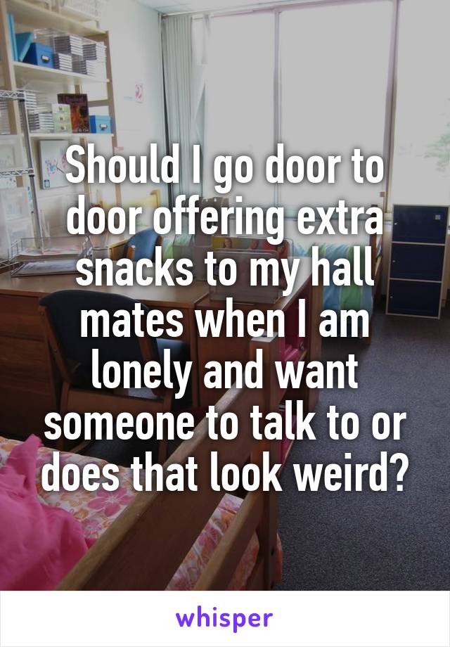 Should I go door to door offering extra snacks to my hall mates when I am lonely and want someone to talk to or does that look weird?