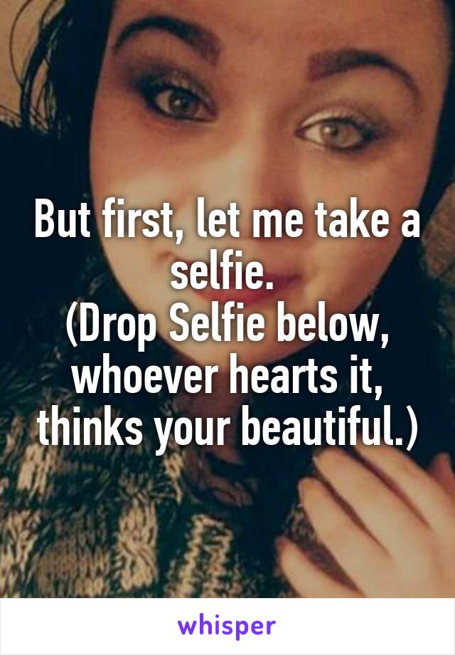 But first, let me take a selfie. 
(Drop Selfie below, whoever hearts it, thinks your beautiful.)