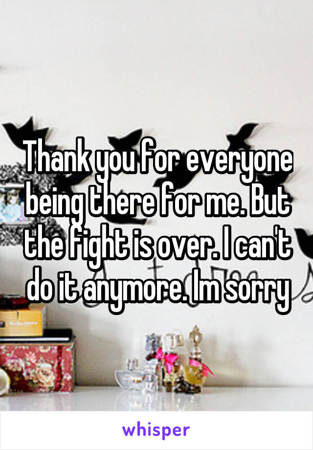 Thank you for everyone being there for me. But the fight is over. I can't do it anymore. Im sorry