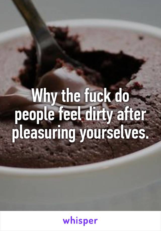 Why the fuck do people feel dirty after pleasuring yourselves.