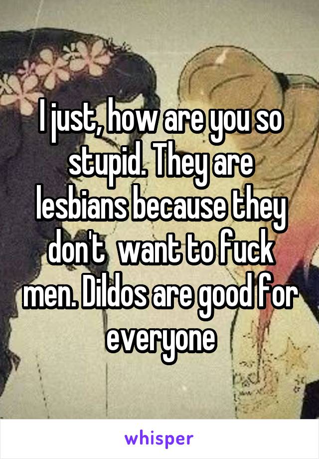 I just, how are you so stupid. They are lesbians because they don't  want to fuck men. Dildos are good for everyone