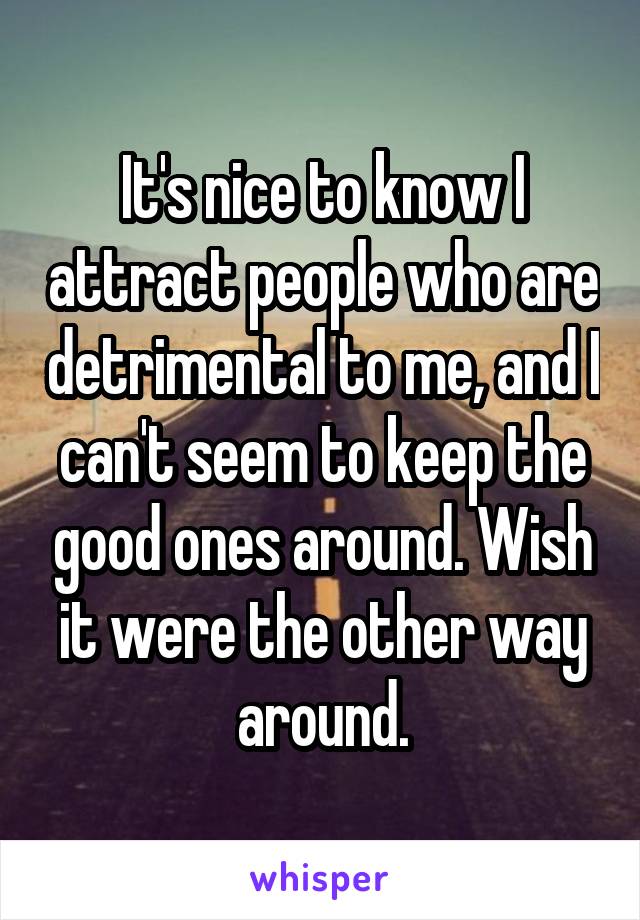 It's nice to know I attract people who are detrimental to me, and I can't seem to keep the good ones around. Wish it were the other way around.