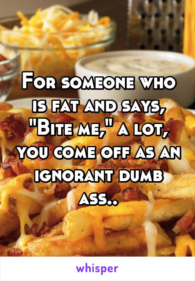 For someone who is fat and says, "Bite me," a lot, you come off as an ignorant dumb ass..