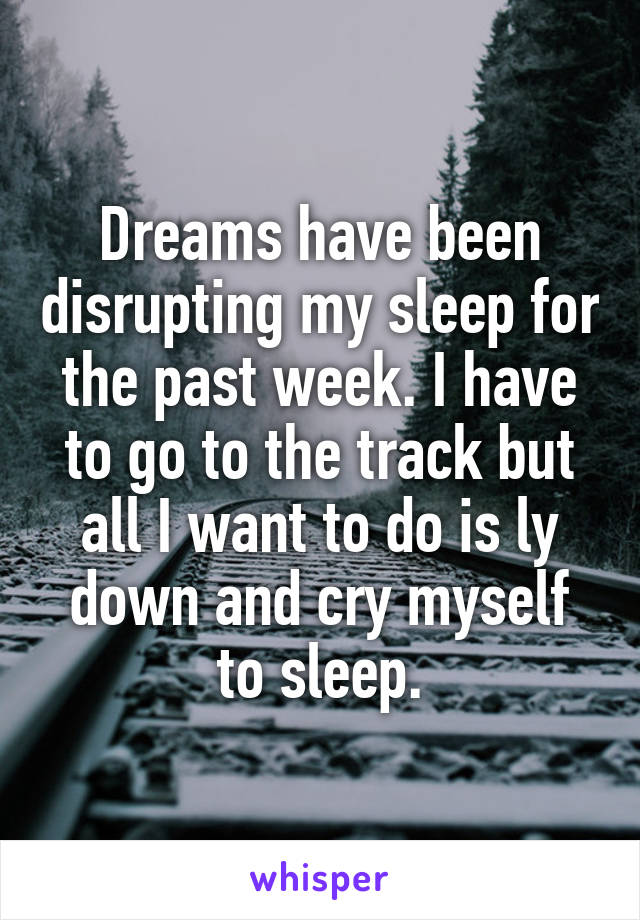 Dreams have been disrupting my sleep for the past week. I have to go to the track but all I want to do is ly down and cry myself to sleep.