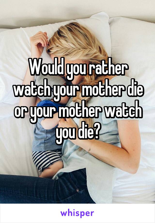 Would you rather watch your mother die or your mother watch you die?
