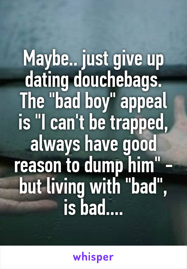 Maybe.. just give up dating douchebags. The "bad boy" appeal is "I can't be trapped, always have good reason to dump him" - but living with "bad", is bad....