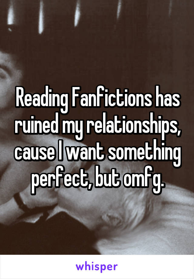 Reading Fanfictions has ruined my relationships, cause I want something perfect, but omfg.