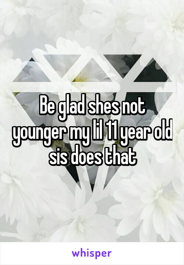 Be glad shes not younger my lil 11 year old sis does that