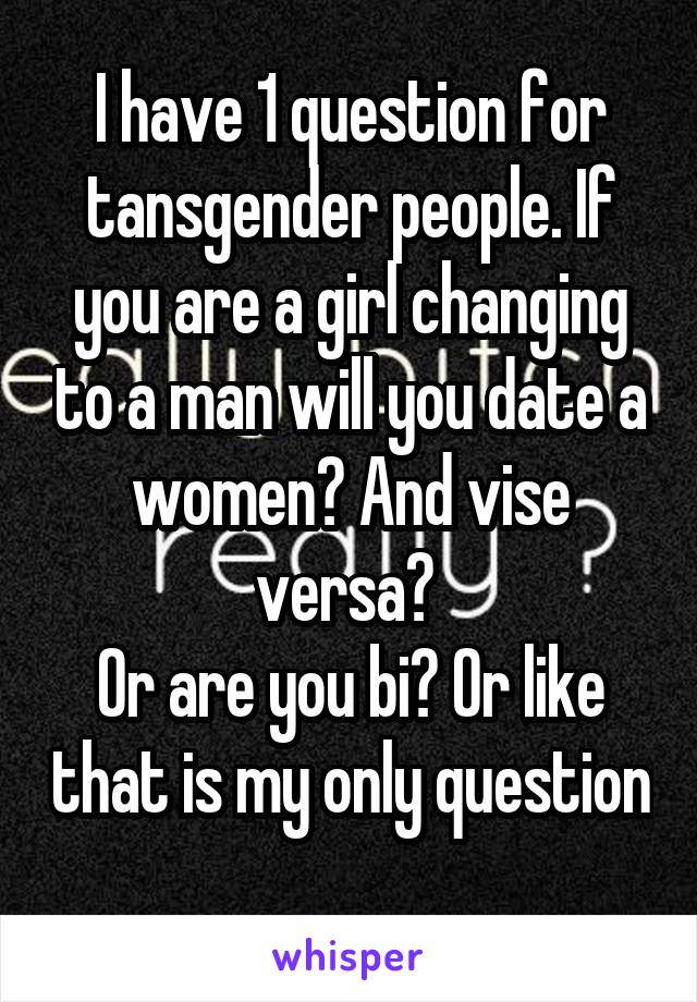 I have 1 question for tansgender people. If you are a girl changing to a man will you date a women? And vise versa? 
Or are you bi? Or like that is my only question 