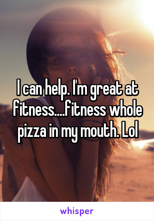 I can help. I'm great at fitness....fitness whole pizza in my mouth. Lol