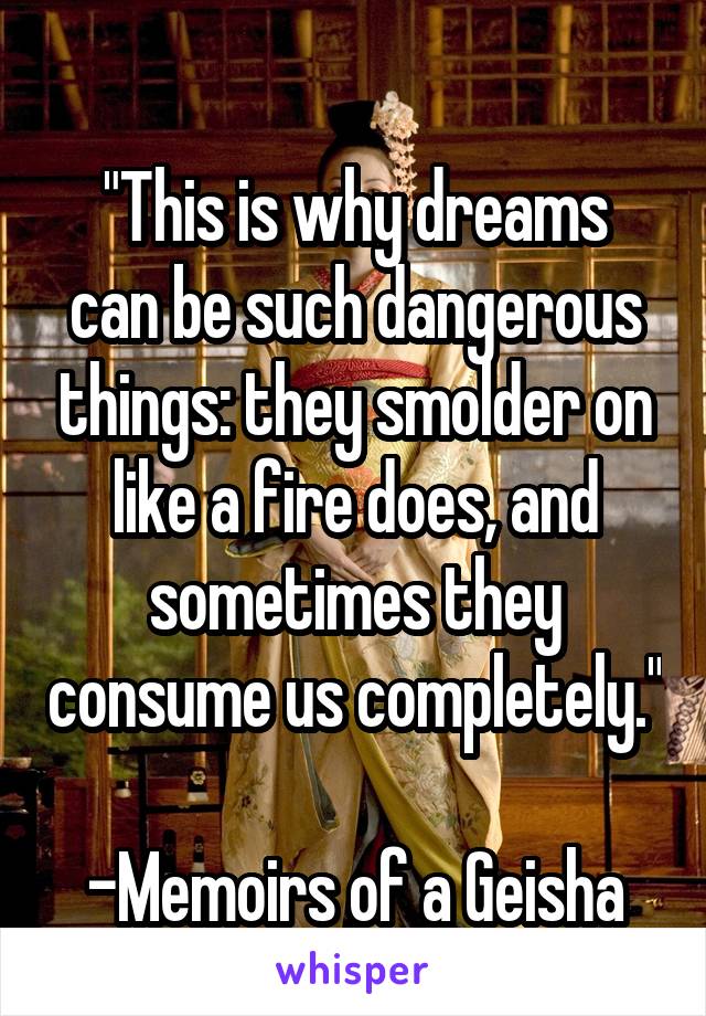 
"This is why dreams can be such dangerous things: they smolder on like a fire does, and sometimes they consume us completely." 
-Memoirs of a Geisha