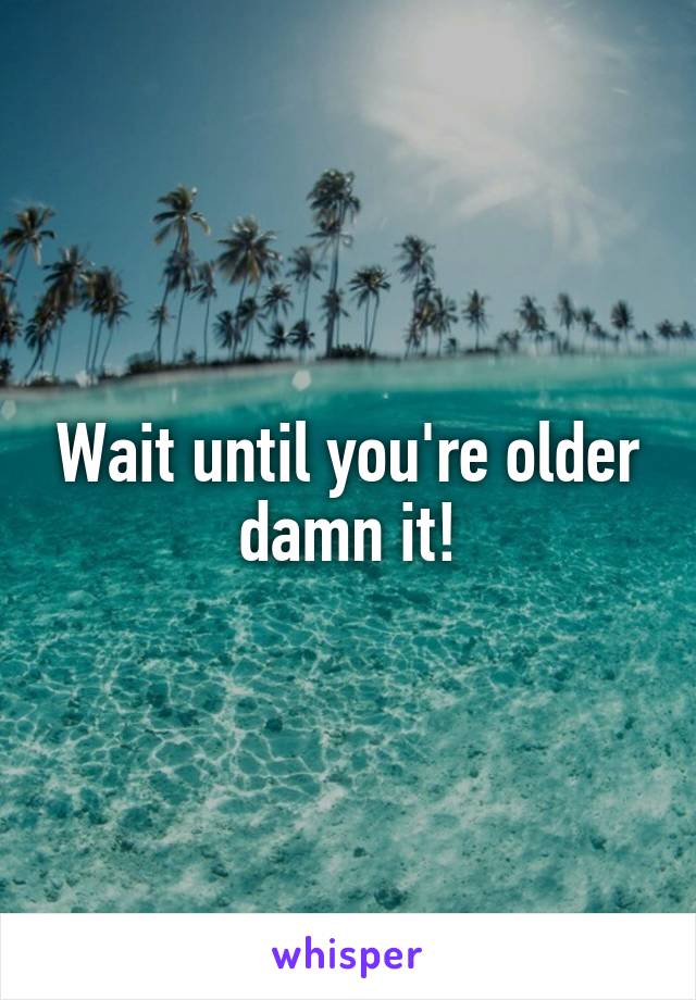 Wait until you're older damn it!