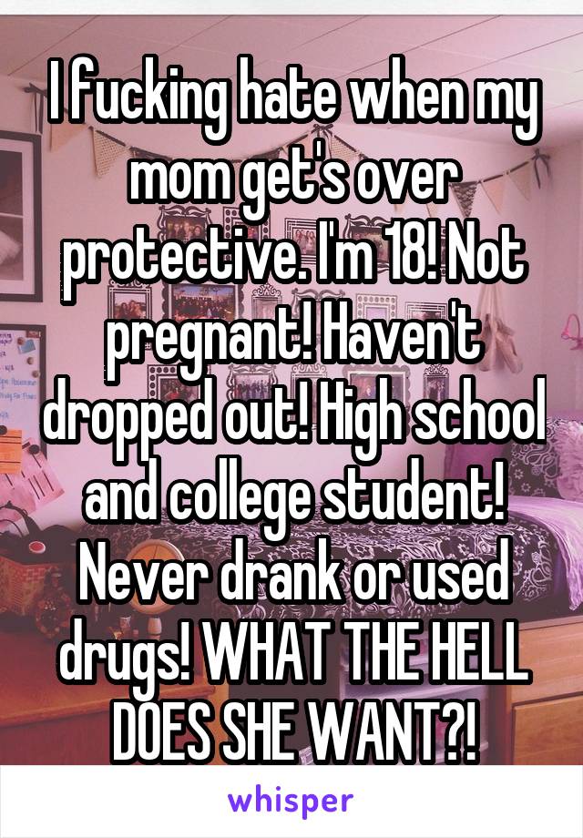 I fucking hate when my mom get's over protective. I'm 18! Not pregnant! Haven't dropped out! High school and college student! Never drank or used drugs! WHAT THE HELL DOES SHE WANT?!