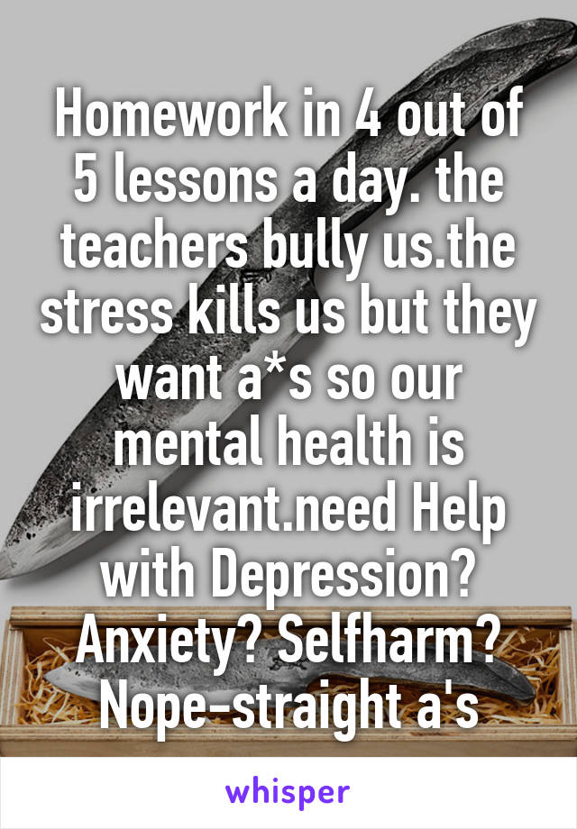 Homework in 4 out of 5 lessons a day. the teachers bully us.the stress kills us but they want a*s so our mental health is irrelevant.need Help with Depression? Anxiety? Selfharm? Nope-straight a's