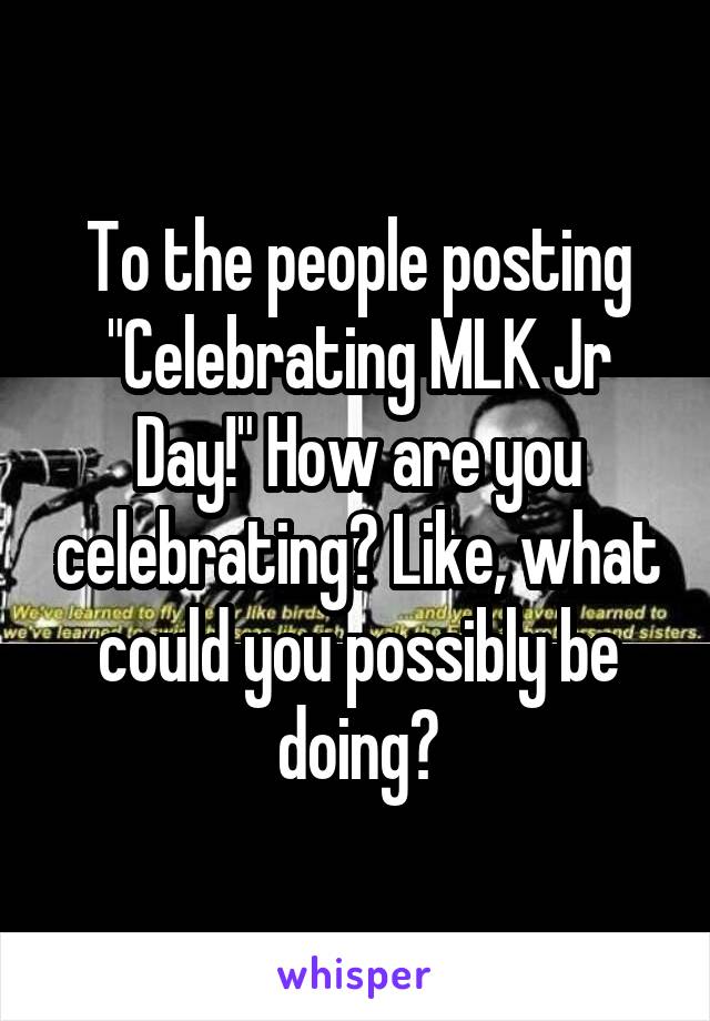 To the people posting "Celebrating MLK Jr Day!" How are you celebrating? Like, what could you possibly be doing?