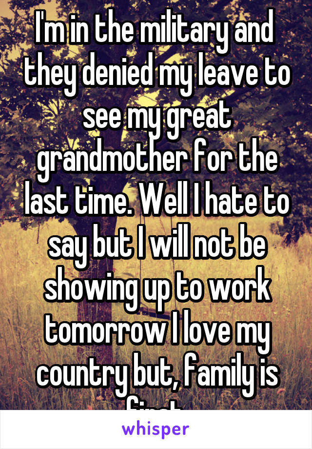 I'm in the military and  they denied my leave to see my great grandmother for the last time. Well I hate to say but I will not be showing up to work tomorrow I love my country but, family is first.