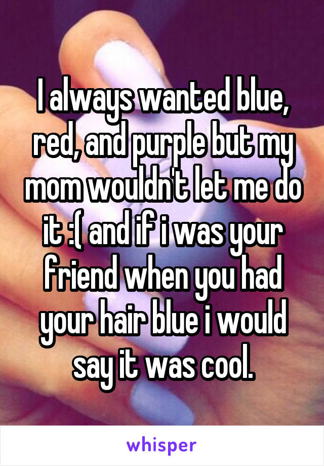 I always wanted blue, red, and purple but my mom wouldn't let me do it :( and if i was your friend when you had your hair blue i would say it was cool.