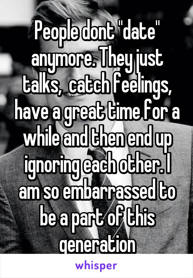 People dont "date" anymore. They just talks,  catch feelings, have a great time for a while and then end up ignoring each other. I am so embarrassed to be a part of this generation