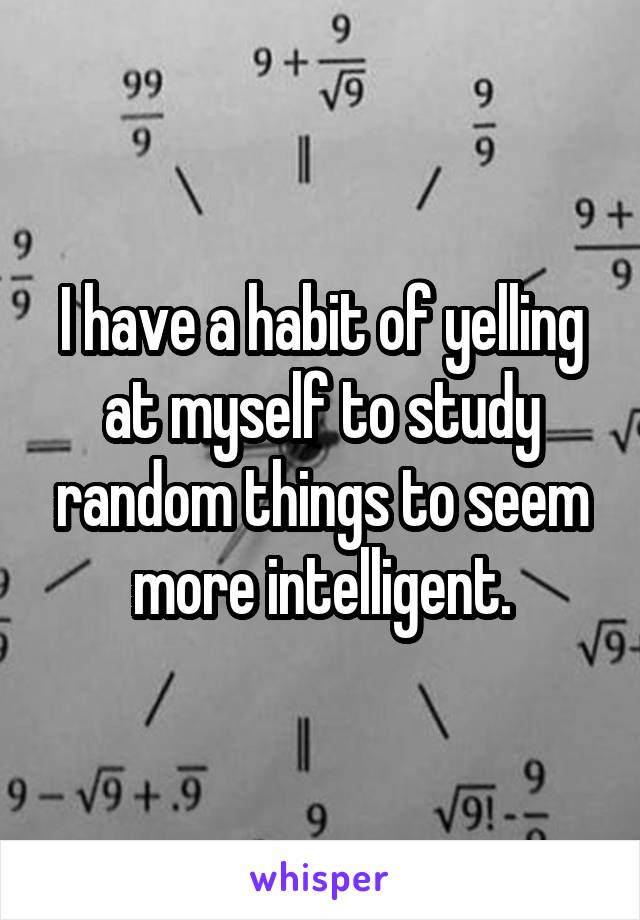 I have a habit of yelling at myself to study random things to seem more intelligent.