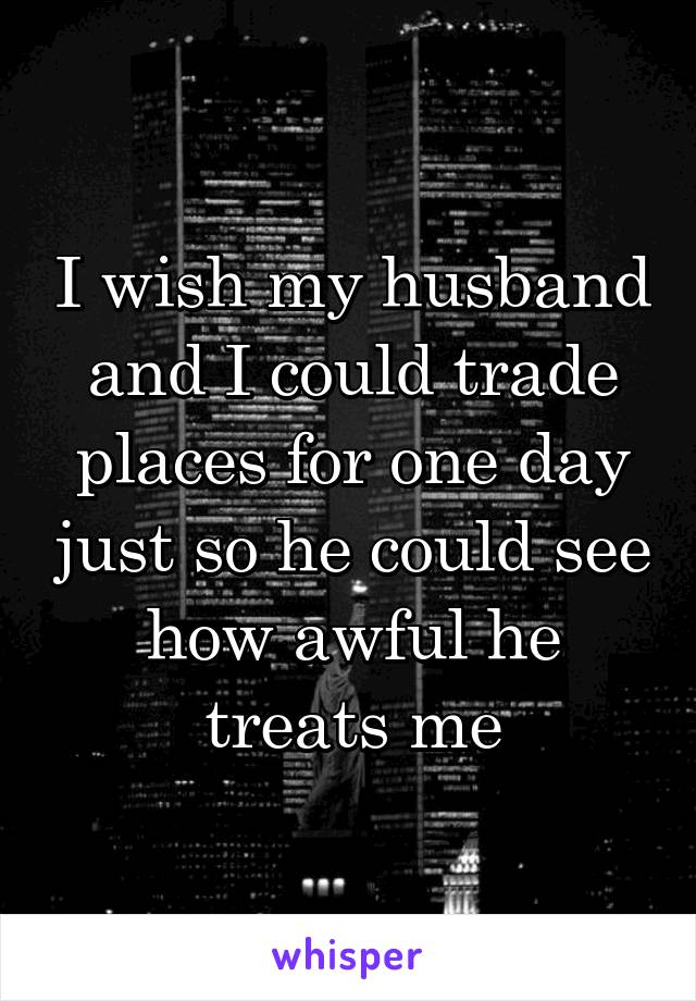 I wish my husband and I could trade places for one day just so he could see how awful he treats me