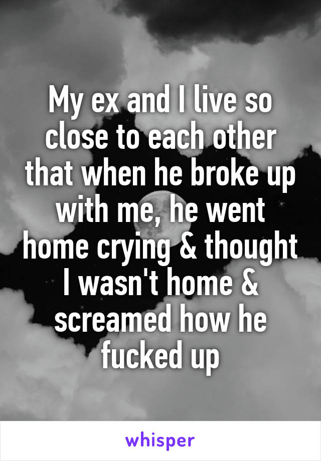 My ex and I live so close to each other that when he broke up with me, he went home crying & thought I wasn't home & screamed how he fucked up