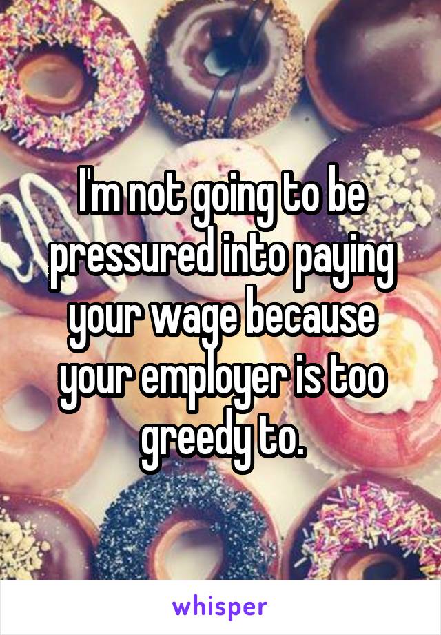 I'm not going to be pressured into paying your wage because your employer is too greedy to.