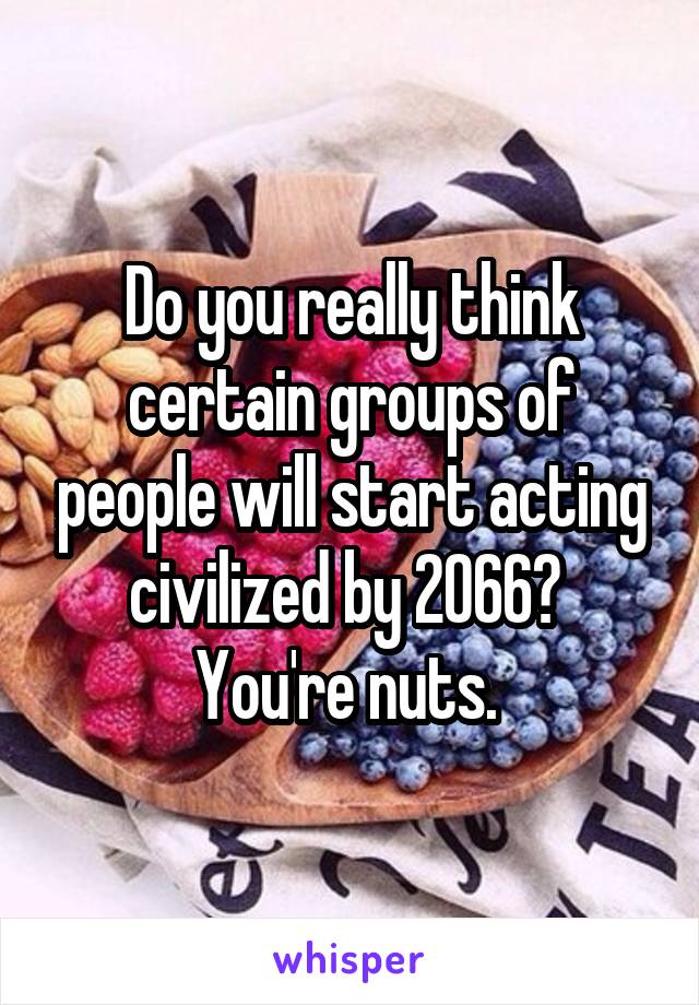 Do you really think certain groups of people will start acting civilized by 2066?  You're nuts. 