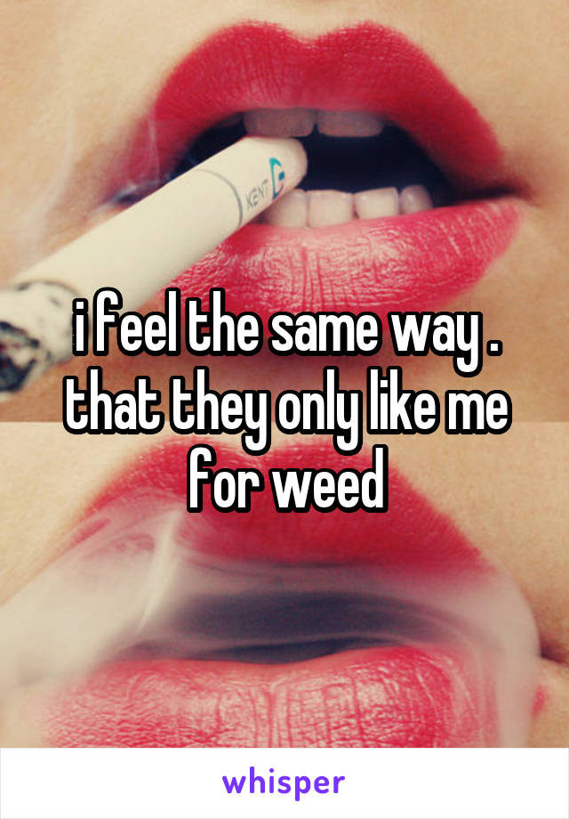 i feel the same way . that they only like me for weed