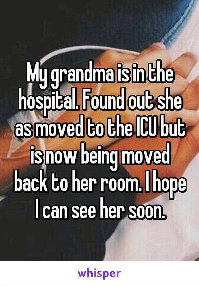 My grandma is in the hospital. Found out she as moved to the ICU but is now being moved back to her room. I hope I can see her soon.