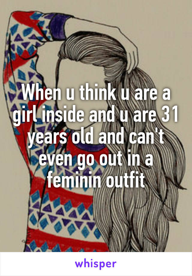 When u think u are a girl inside and u are 31 years old and can't even go out in a feminin outfit