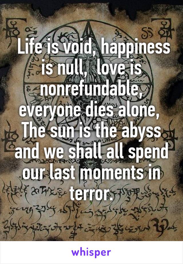  Life is void, happiness is null,  love is nonrefundable, everyone dies alone, 
The sun is the abyss and we shall all spend our last moments in terror.
