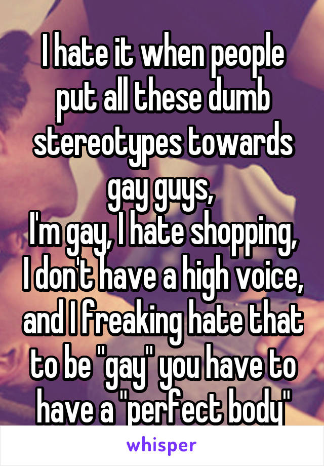 I hate it when people put all these dumb stereotypes towards gay guys, 
I'm gay, I hate shopping, I don't have a high voice, and I freaking hate that to be "gay" you have to have a "perfect body"