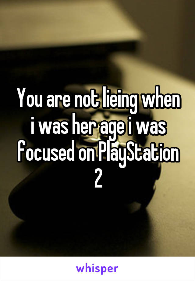 You are not lieing when i was her age i was focused on PlayStation 2