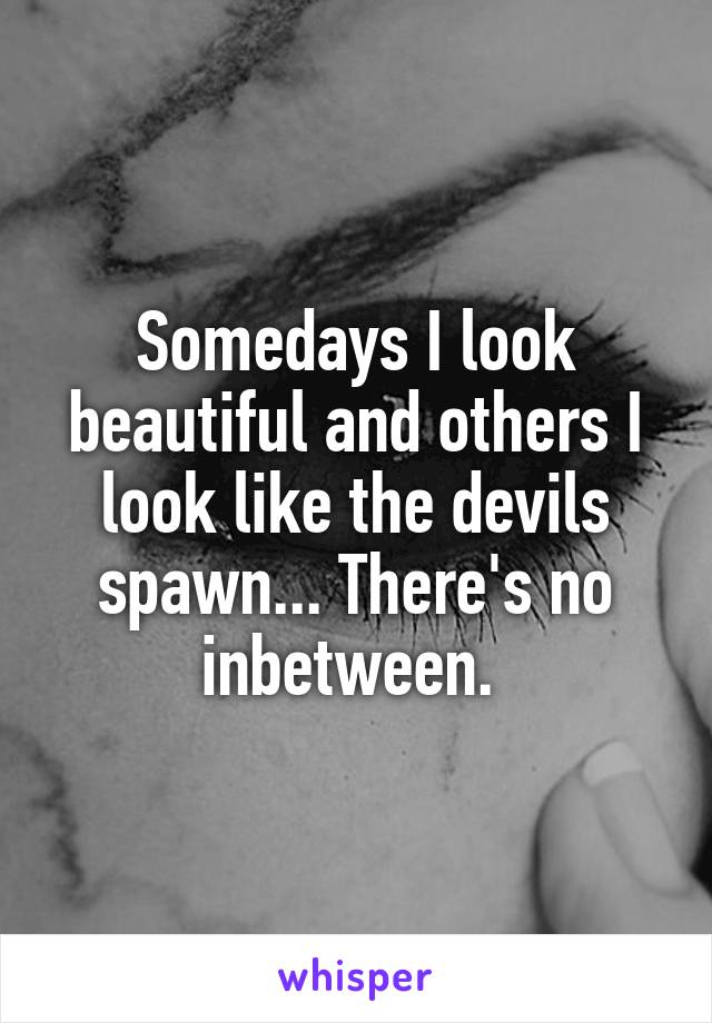 Somedays I look beautiful and others I look like the devils spawn... There's no inbetween. 