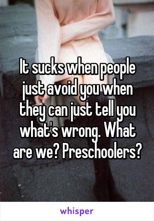 It sucks when people just avoid you when they can just tell you what's wrong. What are we? Preschoolers?