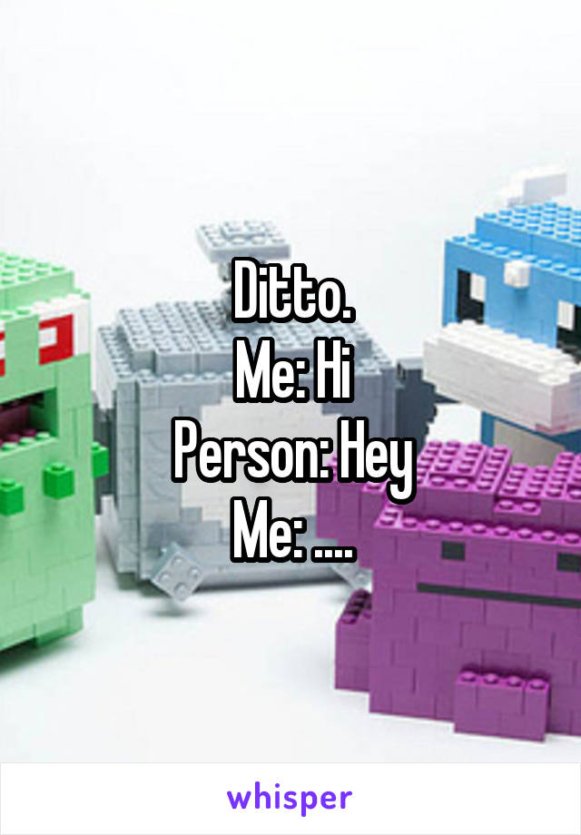 Ditto.
Me: Hi
Person: Hey
Me: ....