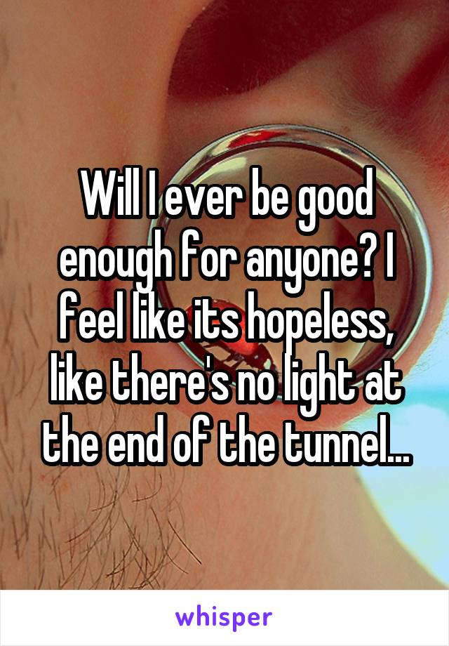 Will I ever be good enough for anyone? I feel like its hopeless, like there's no light at the end of the tunnel...