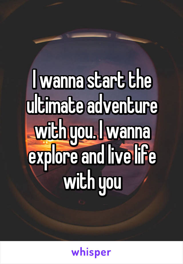 I wanna start the ultimate adventure with you. I wanna explore and live life with you