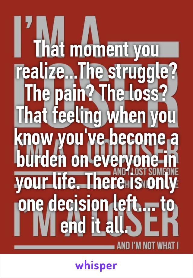 That moment you realize...The struggle? The pain? The loss? That feeling when you know you've become a burden on everyone in your life. There is only one decision left.... to end it all. 